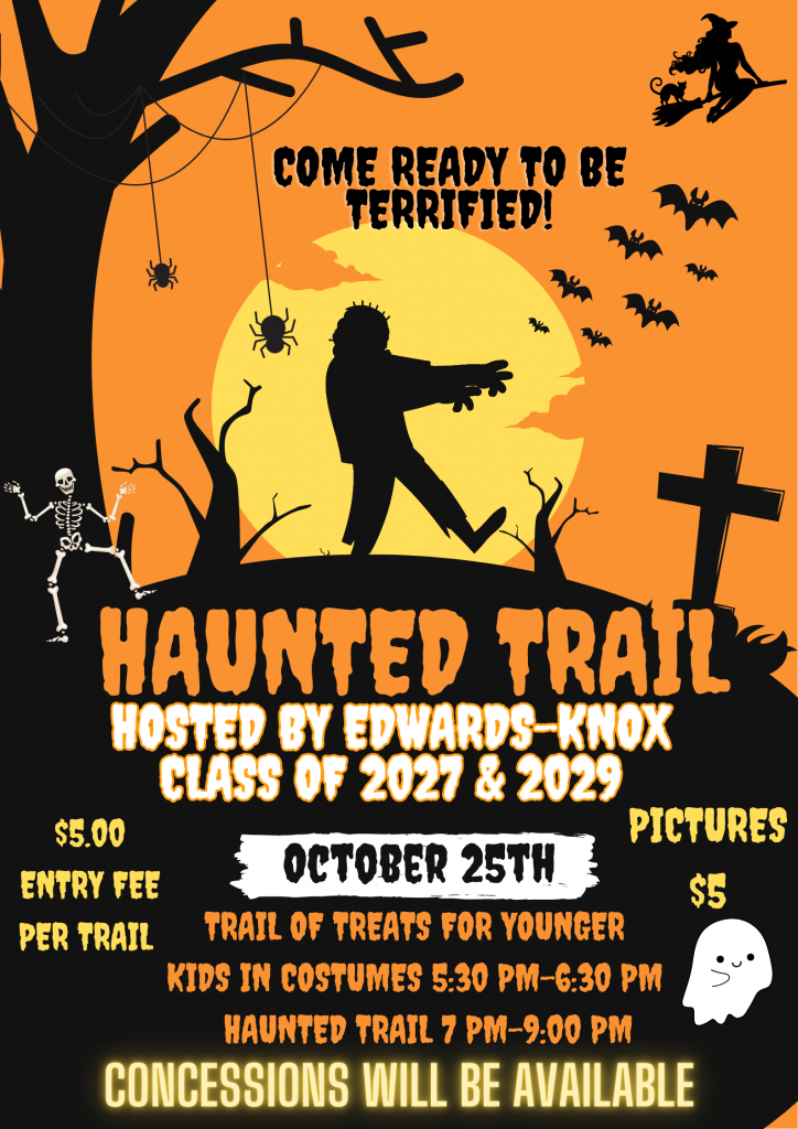 COME READY TO BE TERRIFIED!
$5.00
ENTRY FEE
PER TRAIL
HAUNTED TRAIL
HOSTED BY EDWARDS KNOX
CLASS OF 2027 & 2029
PICTURES
OCTOBER 25TH
$S
TRAIL OF TREATS FOR YOUNGER KIDS IN COSTUMES 5:30 PM-6:30 PM
HAUNTED TRAIL 7 PM-9:00 PM
CONCESSIONS WILL BE AVAILABLE